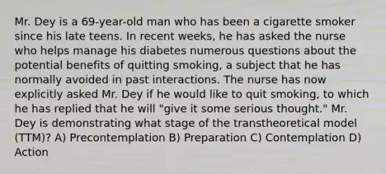 Mr. Dey is a 69-year-old man who has been a cigarette smoker since his late teens. In recent weeks, he has asked the nurse who helps manage his diabetes numerous questions about the potential benefits of quitting smoking, a subject that he has normally avoided in past interactions. The nurse has now explicitly asked Mr. Dey if he would like to quit smoking, to which he has replied that he will "give it some serious thought." Mr. Dey is demonstrating what stage of the transtheoretical model (TTM)? A) Precontemplation B) Preparation C) Contemplation D) Action