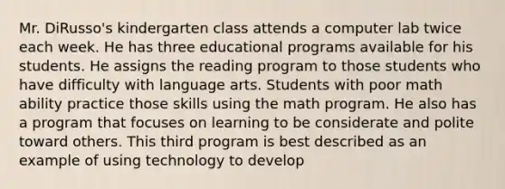Mr. DiRusso's kindergarten class attends a computer lab twice each week. He has three educational programs available for his students. He assigns the reading program to those students who have difficulty with language arts. Students with poor math ability practice those skills using the math program. He also has a program that focuses on learning to be considerate and polite toward others. This third program is best described as an example of using technology to develop