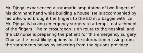 Mr. Djegal experienced a traumatic amputation of two fingers of his dominant hand while building a house. He is accompanied by his wife, who brought the fingers to the ED in a baggie with ice. Mr. Djegal is having emergency surgery to attempt reattachment of the fingers. The microsurgeon is en route to the hospital, and the ED nurse is preparing the patient for this emergency surgery. Choose the most likely options for the information missing from the statements below by selecting from the options provided.