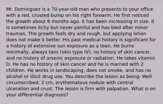 Mr. Dominguez is a 70-year-old man who presents to your office with a red, crusted bump on his right forearm. He first noticed the growth about 6 months ago. It has been increasing in size. It is sometimes itchy but never painful and has bled after minor traumas. The growth feels dry and rough, but applying lotion does not make it better. His past medical history is significant for a history of extensive sun exposure as a teen. He burns minimally, always tans (skin type IV), no history of skin cancer, and no history of arsenic exposure or radiation. He takes vitamin D. He has no history of skin cancer and he is married with 2 children. He works in landscaping, does not smoke, and has no alcohol or illicit drug use. You describe the lesion as being: Well circumscribed, 2 cm, erythematous nodule with central ulceration and crust. The lesion is firm with palpation. What is on your differential diagnosis?