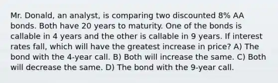 Mr. Donald, an analyst, is comparing two discounted 8% AA bonds. Both have 20 years to maturity. One of the bonds is callable in 4 years and the other is callable in 9 years. If interest rates fall, which will have the greatest increase in price? A) The bond with the 4-year call. B) Both will increase the same. C) Both will decrease the same. D) The bond with the 9-year call.