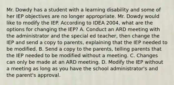 Mr. Dowdy has a student with a learning disability and some of her IEP objectives are no longer appropriate. Mr. Dowdy would like to modify the IEP. According to IDEA 2004, what are the options for changing the IEP? A. Conduct an ARD meeting with the administrator and the special ed teacher, then change the IEP and send a copy to parents, explaining that the IEP needed to be modified. B. Send a copy to the parents, telling parents that the IEP needed to be modified without a meeting. C. Changes can only be made at an ARD meeting. D. Modify the IEP without a meeting as long as you have the school administrator's and the parent's approval.