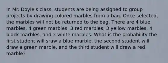 In Mr. Doyle's class, students are being assigned to group projects by drawing colored marbles from a bag. Once selected, the marbles will not be returned to the bag. There are 4 blue marbles, 4 green marbles, 3 red marbles, 3 yellow marbles, 4 black marbles, and 3 white marbles. What is the probability the first student will sraw a blue marble, the second student will draw a green marble, and the third student will draw a red marble?