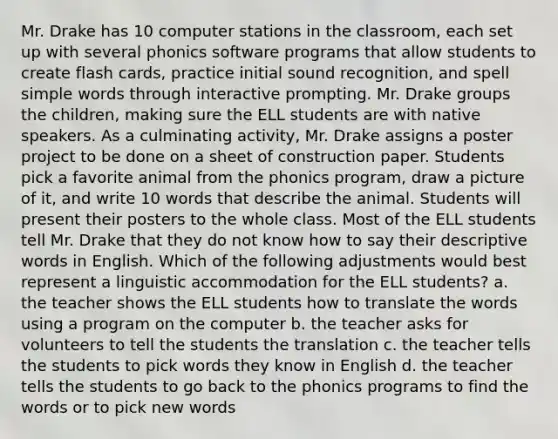 Mr. Drake has 10 computer stations in the classroom, each set up with several phonics software programs that allow students to create flash cards, practice initial sound recognition, and spell simple words through interactive prompting. Mr. Drake groups the children, making sure the ELL students are with native speakers. As a culminating activity, Mr. Drake assigns a poster project to be done on a sheet of construction paper. Students pick a favorite animal from the phonics program, draw a picture of it, and write 10 words that describe the animal. Students will present their posters to the whole class. Most of the ELL students tell Mr. Drake that they do not know how to say their descriptive words in English. Which of the following adjustments would best represent a linguistic accommodation for the ELL students? a. the teacher shows the ELL students how to translate the words using a program on the computer b. the teacher asks for volunteers to tell the students the translation c. the teacher tells the students to pick words they know in English d. the teacher tells the students to go back to the phonics programs to find the words or to pick new words