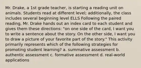 Mr. Drake, a 1st grade teacher, is starting a reading unit on animals. Students read at different level; additionally, the class includes several beginning level ELLS Following the paired reading, Mr. Drake hands out an index card to each student and gives them these directions: "on one side of the card, I want you to write a sentence about the story. On the other side, I want you to draw a picture of your favorite part of the story." This activity primarily represents which of the following strategies for promoting student learning? a. summative assessment b. authentic assessment c. formative assessment d. real-world applications