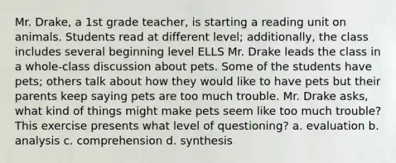 Mr. Drake, a 1st grade teacher, is starting a reading unit on animals. Students read at different level; additionally, the class includes several beginning level ELLS Mr. Drake leads the class in a whole-class discussion about pets. Some of the students have pets; others talk about how they would like to have pets but their parents keep saying pets are too much trouble. Mr. Drake asks, what kind of things might make pets seem like too much trouble? This exercise presents what level of questioning? a. evaluation b. analysis c. comprehension d. synthesis