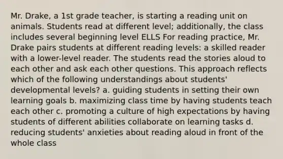 Mr. Drake, a 1st grade teacher, is starting a reading unit on animals. Students read at different level; additionally, the class includes several beginning level ELLS For reading practice, Mr. Drake pairs students at different reading levels: a skilled reader with a lower-level reader. The students read the stories aloud to each other and ask each other questions. This approach reflects which of the following understandings about students' developmental levels? a. guiding students in setting their own learning goals b. maximizing class time by having students teach each other c. promoting a culture of high expectations by having students of different abilities collaborate on learning tasks d. reducing students' anxieties about reading aloud in front of the whole class