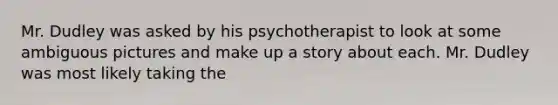 Mr. Dudley was asked by his psychotherapist to look at some ambiguous pictures and make up a story about each. Mr. Dudley was most likely taking the