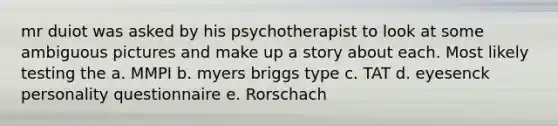 mr duiot was asked by his psychotherapist to look at some ambiguous pictures and make up a story about each. Most likely testing the a. MMPI b. myers briggs type c. TAT d. eyesenck personality questionnaire e. Rorschach