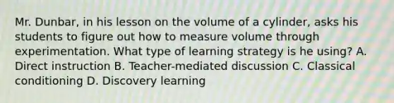 Mr.​ Dunbar, in his lesson on the volume of a​ cylinder, asks his students to figure out how to measure volume through experimentation. What type of learning strategy is he​ using? A. Direct instruction B. Teacher-mediated discussion C. Classical conditioning D. Discovery learning