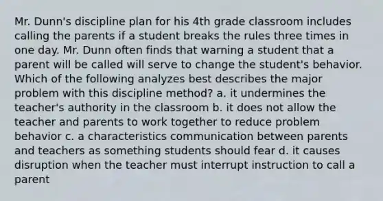 Mr. Dunn's discipline plan for his 4th grade classroom includes calling the parents if a student breaks the rules three times in one day. Mr. Dunn often finds that warning a student that a parent will be called will serve to change the student's behavior. Which of the following analyzes best describes the major problem with this discipline method? a. it undermines the teacher's authority in the classroom b. it does not allow the teacher and parents to work together to reduce problem behavior c. a characteristics communication between parents and teachers as something students should fear d. it causes disruption when the teacher must interrupt instruction to call a parent