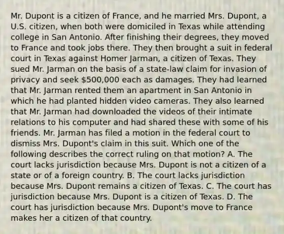 Mr. Dupont is a citizen of France, and he married Mrs. Dupont, a U.S. citizen, when both were domiciled in Texas while attending college in San Antonio. After finishing their degrees, they moved to France and took jobs there. They then brought a suit in federal court in Texas against Homer Jarman, a citizen of Texas. They sued Mr. Jarman on the basis of a state-law claim for invasion of privacy and seek 500,000 each as damages. They had learned that Mr. Jarman rented them an apartment in San Antonio in which he had planted hidden video cameras. They also learned that Mr. Jarman had downloaded the videos of their intimate relations to his computer and had shared these with some of his friends. Mr. Jarman has filed a motion in the federal court to dismiss Mrs. Dupont's claim in this suit. Which one of the following describes the correct ruling on that motion? A. The court lacks jurisdiction because Mrs. Dupont is not a citizen of a state or of a foreign country. B. The court lacks jurisdiction because Mrs. Dupont remains a citizen of Texas. C. The court has jurisdiction because Mrs. Dupont is a citizen of Texas. D. The court has jurisdiction because Mrs. Dupont's move to France makes her a citizen of that country.