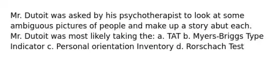 Mr. Dutoit was asked by his psychotherapist to look at some ambiguous pictures of people and make up a story abut each. Mr. Dutoit was most likely taking the: a. TAT b. Myers-Briggs Type Indicator c. Personal orientation Inventory d. Rorschach Test