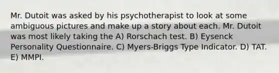 Mr. Dutoit was asked by his psychotherapist to look at some ambiguous pictures and make up a story about each. Mr. Dutoit was most likely taking the A) Rorschach test. B) Eysenck Personality Questionnaire. C) Myers-Briggs Type Indicator. D) TAT. E) MMPI.