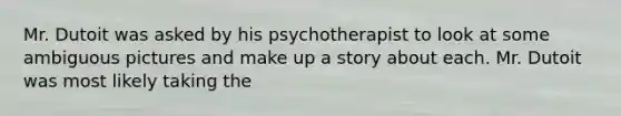 Mr. Dutoit was asked by his psychotherapist to look at some ambiguous pictures and make up a story about each. Mr. Dutoit was most likely taking the