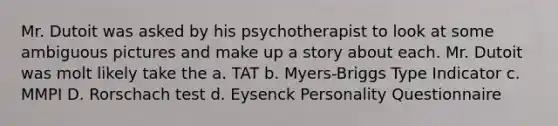 Mr. Dutoit was asked by his psychotherapist to look at some ambiguous pictures and make up a story about each. Mr. Dutoit was molt likely take the a. TAT b. Myers-Briggs Type Indicator c. MMPI D. Rorschach test d. Eysenck Personality Questionnaire