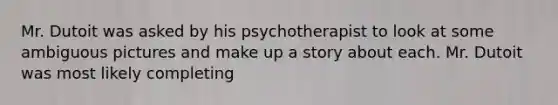 Mr. Dutoit was asked by his psychotherapist to look at some ambiguous pictures and make up a story about each. Mr. Dutoit was most likely completing