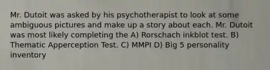 Mr. Dutoit was asked by his psychotherapist to look at some ambiguous pictures and make up a story about each. Mr. Dutoit was most likely completing the A) Rorschach inkblot test. B) Thematic Apperception Test. C) MMPI D) Big 5 personality inventory