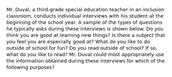 Mr. Duval, a third-grade special education teacher in an inclusion classroom, conducts individual interviews with his student at the beginning of the school year. A sample of the types of questions he typically asks during these interviews is shown below. Do you think you are good at learning new things? Is there a subject that you feel you are especially good at? What do you like to do outside of school for fun? Do you read outside of school? If so, what do you like to read? Mr. Duval could most appropriately use the information obtained during these interviews for which of the following purposes?