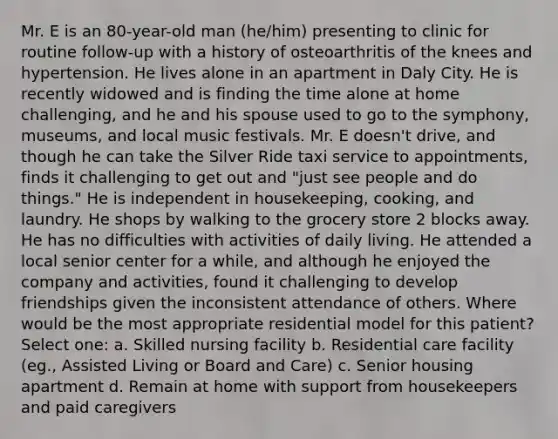 Mr. E is an 80-year-old man (he/him) presenting to clinic for routine follow-up with a history of osteoarthritis of the knees and hypertension. He lives alone in an apartment in Daly City. He is recently widowed and is finding the time alone at home challenging, and he and his spouse used to go to the symphony, museums, and local music festivals. Mr. E doesn't drive, and though he can take the Silver Ride taxi service to appointments, finds it challenging to get out and "just see people and do things." He is independent in housekeeping, cooking, and laundry. He shops by walking to the grocery store 2 blocks away. He has no difficulties with activities of daily living. He attended a local senior center for a while, and although he enjoyed the company and activities, found it challenging to develop friendships given the inconsistent attendance of others. Where would be the most appropriate residential model for this patient? Select one: a. Skilled nursing facility b. Residential care facility (eg., Assisted Living or Board and Care) c. Senior housing apartment d. Remain at home with support from housekeepers and paid caregivers