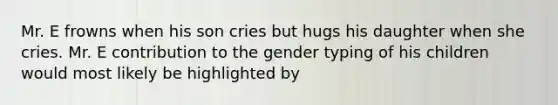 Mr. E frowns when his son cries but hugs his daughter when she cries. Mr. E contribution to the gender typing of his children would most likely be highlighted by