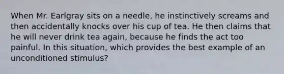 When Mr. Earlgray sits on a needle, he instinctively screams and then accidentally knocks over his cup of tea. He then claims that he will never drink tea again, because he finds the act too painful. In this situation, which provides the best example of an unconditioned stimulus?