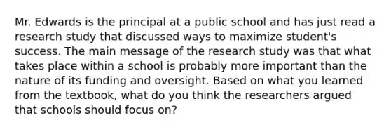 Mr. Edwards is the principal at a public school and has just read a research study that discussed ways to maximize student's success. The main message of the research study was that what takes place within a school is probably more important than the nature of its funding and oversight. Based on what you learned from the textbook, what do you think the researchers argued that schools should focus on?