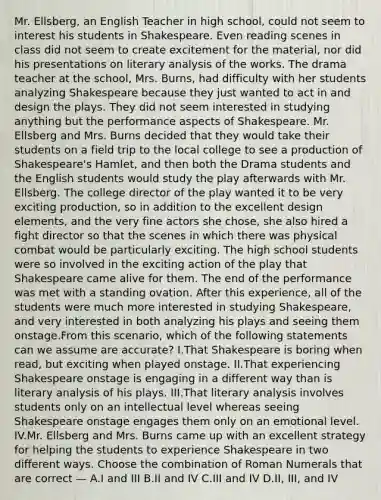 Mr. Ellsberg, an English Teacher in high school, could not seem to interest his students in Shakespeare. Even reading scenes in class did not seem to create excitement for the material, nor did his presentations on literary analysis of the works. The drama teacher at the school, Mrs. Burns, had difficulty with her students analyzing Shakespeare because they just wanted to act in and design the plays. They did not seem interested in studying anything but the performance aspects of Shakespeare. Mr. Ellsberg and Mrs. Burns decided that they would take their students on a field trip to the local college to see a production of Shakespeare's Hamlet, and then both the Drama students and the English students would study the play afterwards with Mr. Ellsberg. The college director of the play wanted it to be very exciting production, so in addition to the excellent design elements, and the very fine actors she chose, she also hired a fight director so that the scenes in which there was physical combat would be particularly exciting. The high school students were so involved in the exciting action of the play that Shakespeare came alive for them. The end of the performance was met with a standing ovation. After this experience, all of the students were much more interested in studying Shakespeare, and very interested in both analyzing his plays and seeing them onstage.From this scenario, which of the following statements can we assume are accurate? I.That Shakespeare is boring when read, but exciting when played onstage. II.That experiencing Shakespeare onstage is engaging in a different way than is literary analysis of his plays. III.That literary analysis involves students only on an intellectual level whereas seeing Shakespeare onstage engages them only on an emotional level. IV.Mr. Ellsberg and Mrs. Burns came up with an excellent strategy for helping the students to experience Shakespeare in two different ways. Choose the combination of Roman Numerals that are correct — A.I and III B.II and IV C.III and IV D.II, III, and IV