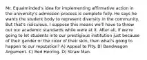 Mr. Equalminded's idea for implementing affirmative action in the university's admission process is complete folly. He says he wants the student body to represent diversity in the community. But that's ridiculous. I suppose this means we'll have to throw out our academic standards while were at it. After all, if we're going to let students into our prestigious institution just because of their gender or the color of their skin, then what's going to happen to our reputation? A) Appeal to Pity. B) Bandwagon Argument. C) Red Herring. D) Straw Man.