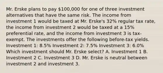 Mr. Erske plans to pay 100,000 for one of three investment alternatives that have the same risk. The income from investment 1 would be taxed at Mr. Erske's 32% regular tax rate, the income from investment 2 would be taxed at a 15% preferential rate, and the income from investment 3 is tax-exempt. The investments offer the following before-tax yields. Investment 1: 8.5% Investment 2: 7.5% Investment 3: 6.0% Which investment should Mr. Erske select? A. Investment 1 B. Investment 2 C. Investment 3 D. Mr. Erske is neutral between investment 2 and investment 3.