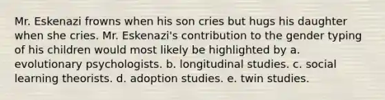 Mr. Eskenazi frowns when his son cries but hugs his daughter when she cries. Mr. Eskenazi's contribution to the gender typing of his children would most likely be highlighted by a. evolutionary psychologists. b. longitudinal studies. c. social learning theorists. d. adoption studies. e. twin studies.