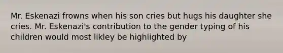 Mr. Eskenazi frowns when his son cries but hugs his daughter she cries. Mr. Eskenazi's contribution to the gender typing of his children would most likley be highlighted by