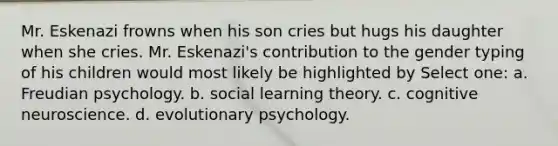 Mr. Eskenazi frowns when his son cries but hugs his daughter when she cries. Mr. Eskenazi's contribution to the gender typing of his children would most likely be highlighted by Select one: a. Freudian psychology. b. social learning theory. c. cognitive neuroscience. d. evolutionary psychology.