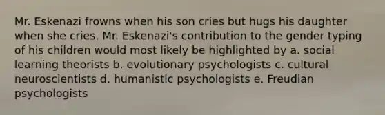 Mr. Eskenazi frowns when his son cries but hugs his daughter when she cries. Mr. Eskenazi's contribution to the gender typing of his children would most likely be highlighted by a. social learning theorists b. evolutionary psychologists c. cultural neuroscientists d. humanistic psychologists e. Freudian psychologists