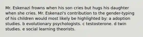 Mr. Eskenazi frowns when his son cries but hugs his daughter when she cries. Mr. Eskenazi's contribution to the gender-typing of his children would most likely be highlighted by: a adoption studies. b evolutionary psychologists. c testosterone. d twin studies. e social learning theorists.