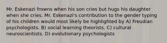 Mr. Eskenazi frowns when his son cries but hugs his daughter when she cries. Mr. Eskenazi's contribution to the gender typing of his children would most likely be highlighted by A) Freudian psychologists. B) social learning theorists. C) cultural neuroscientists. D) evolutionary psychologists