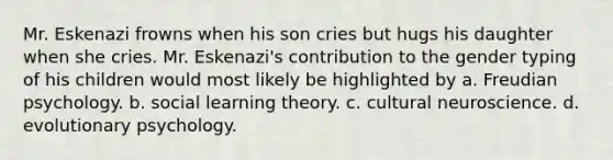 Mr. Eskenazi frowns when his son cries but hugs his daughter when she cries. Mr. Eskenazi's contribution to the gender typing of his children would most likely be highlighted by a. Freudian psychology. b. social learning theory. c. cultural neuroscience. d. evolutionary psychology.