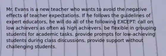 Mr. Evans is a new teacher who wants to avoid the negative effects of teacher expectations. If he follows the guidelines of expert educators, he will do all of the following EXCEPT: call on low achievers as often as high achievers. be flexible in grouping students for academic tasks. provide prompts for low-achieving students during class discussions. provide support without challenging students.