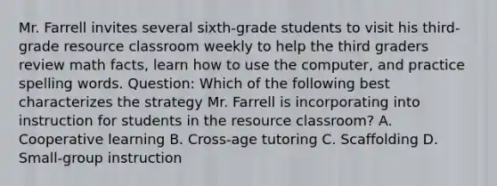 Mr. Farrell invites several sixth-grade students to visit his third-grade resource classroom weekly to help the third graders review math facts, learn how to use the computer, and practice spelling words. Question: Which of the following best characterizes the strategy Mr. Farrell is incorporating into instruction for students in the resource classroom? A. Cooperative learning B. Cross-age tutoring C. Scaffolding D. Small-group instruction