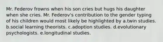 Mr. Federov frowns when his son cries but hugs his daughter when she cries. Mr. Federov's contribution to the gender typing of his children would most likely be highlighted by a.twin studies. b.social learning theorists. c.adoption studies. d.evolutionary psychologists. e.longitudinal studies.