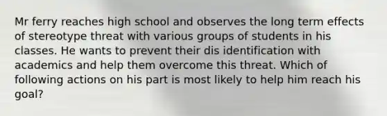 Mr ferry reaches high school and observes the long term effects of stereotype threat with various groups of students in his classes. He wants to prevent their dis identification with academics and help them overcome this threat. Which of following actions on his part is most likely to help him reach his goal?