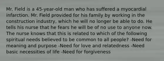 Mr. Field is a 45-year-old man who has suffered a myocardial infarction. Mr. Field provided for his family by working in the construction industry, which he will no longer be able to do. He tells his nurse that he fears he will be of no use to anyone now. The nurse knows that this is related to which of the following spiritual needs believed to be common to all people? -Need for meaning and purpose -Need for love and relatedness -Need basic necessities of life -Need for forgiveness