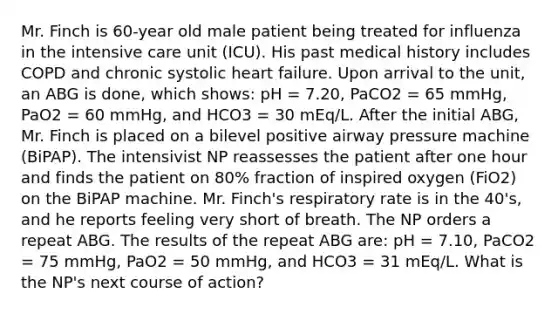 Mr. Finch is 60-year old male patient being treated for influenza in the intensive care unit (ICU). His past medical history includes COPD and chronic systolic heart failure. Upon arrival to the unit, an ABG is done, which shows: pH = 7.20, PaCO2 = 65 mmHg, PaO2 = 60 mmHg, and HCO3 = 30 mEq/L. After the initial ABG, Mr. Finch is placed on a bilevel positive airway pressure machine (BiPAP). The intensivist NP reassesses the patient after one hour and finds the patient on 80% fraction of inspired oxygen (FiO2) on the BiPAP machine. Mr. Finch's respiratory rate is in the 40's, and he reports feeling very short of breath. The NP orders a repeat ABG. The results of the repeat ABG are: pH = 7.10, PaCO2 = 75 mmHg, PaO2 = 50 mmHg, and HCO3 = 31 mEq/L. What is the NP's next course of action?