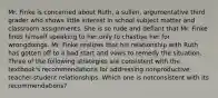 Mr. Finke is concerned about Ruth, a sullen, argumentative third grader who shows little interest in school subject matter and classroom assignments. She is so rude and defiant that Mr. Finke finds himself speaking to her only to chastise her for wrongdoings. Mr. Finke realizes that his relationship with Ruth has gotten off to a bad start and vows to remedy the situation. Three of the following strategies are consistent with the textbook's recommendations for addressing nonproductive teacher-student relationships. Which one is notconsistent with its recommendations?