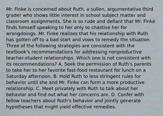 Mr. Finke is concerned about Ruth, a sullen, argumentative third grader who shows little interest in school subject matter and classroom assignments. She is so rude and defiant that Mr. Finke finds himself speaking to her only to chastise her for wrongdoings. Mr. Finke realizes that his relationship with Ruth has gotten off to a bad start and vows to remedy the situation. Three of the following strategies are consistent with the textbook's recommendations for addressing nonproductive teacher-student relationships. Which one is not consistent with its recommendations? A. Seek the permission of Ruth's parents to take her to her favorite fast-food restaurant for lunch on a Saturday afternoon. B. Hold Ruth to less stringent rules for behavior until she and Mr. Finke can form a more productive relationship. C. Meet privately with Ruth to talk about her behavior and find out what her concerns are. D. Confer with fellow teachers about Ruth's behavior and jointly generate hypotheses that might yield effective remedies.