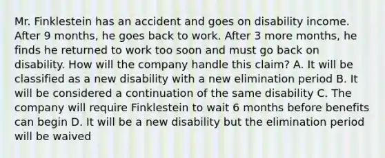 Mr. Finklestein has an accident and goes on disability income. After 9 months, he goes back to work. After 3 more months, he finds he returned to work too soon and must go back on disability. How will the company handle this claim? A. It will be classified as a new disability with a new elimination period B. It will be considered a continuation of the same disability C. The company will require Finklestein to wait 6 months before benefits can begin D. It will be a new disability but the elimination period will be waived