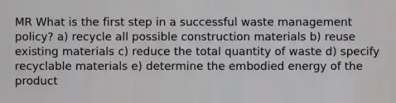 MR What is the first step in a successful waste management policy? a) recycle all possible construction materials b) reuse existing materials c) reduce the total quantity of waste d) specify recyclable materials e) determine the embodied energy of the product