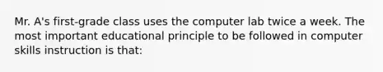 Mr. A's first-grade class uses the computer lab twice a week. The most important educational principle to be followed in computer skills instruction is that: