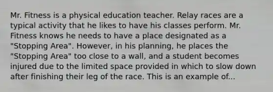 Mr. Fitness is a physical education teacher. Relay races are a typical activity that he likes to have his classes perform. Mr. Fitness knows he needs to have a place designated as a "Stopping Area". However, in his planning, he places the "Stopping Area" too close to a wall, and a student becomes injured due to the limited space provided in which to slow down after finishing their leg of the race. This is an example of...