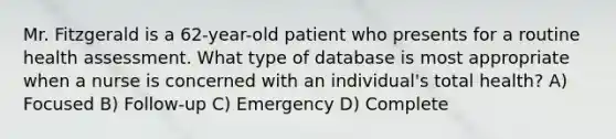 Mr. Fitzgerald is a 62-year-old patient who presents for a routine health assessment. What type of database is most appropriate when a nurse is concerned with an individual's total health? A) Focused B) Follow-up C) Emergency D) Complete